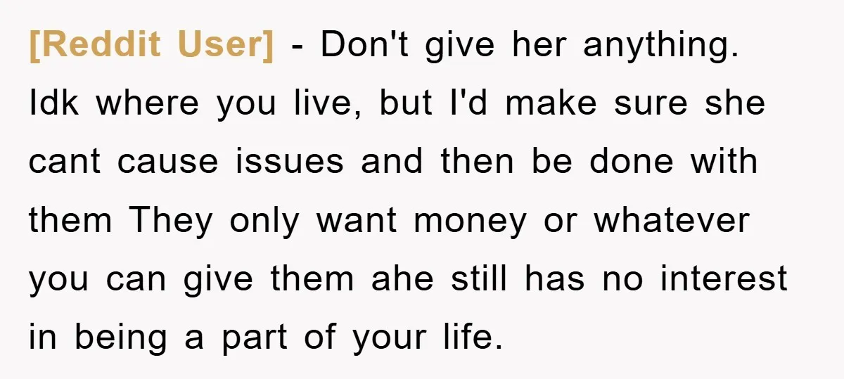 [Reddit User] − Don't give her anything. Idk where you live, but I'd make sure she cant cause issues and then be done with them They only want money or...