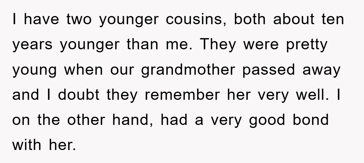 I have two younger cousins, both about ten years younger than me. They were pretty young when our grandmother passed away and I doubt they remember her very well. I...