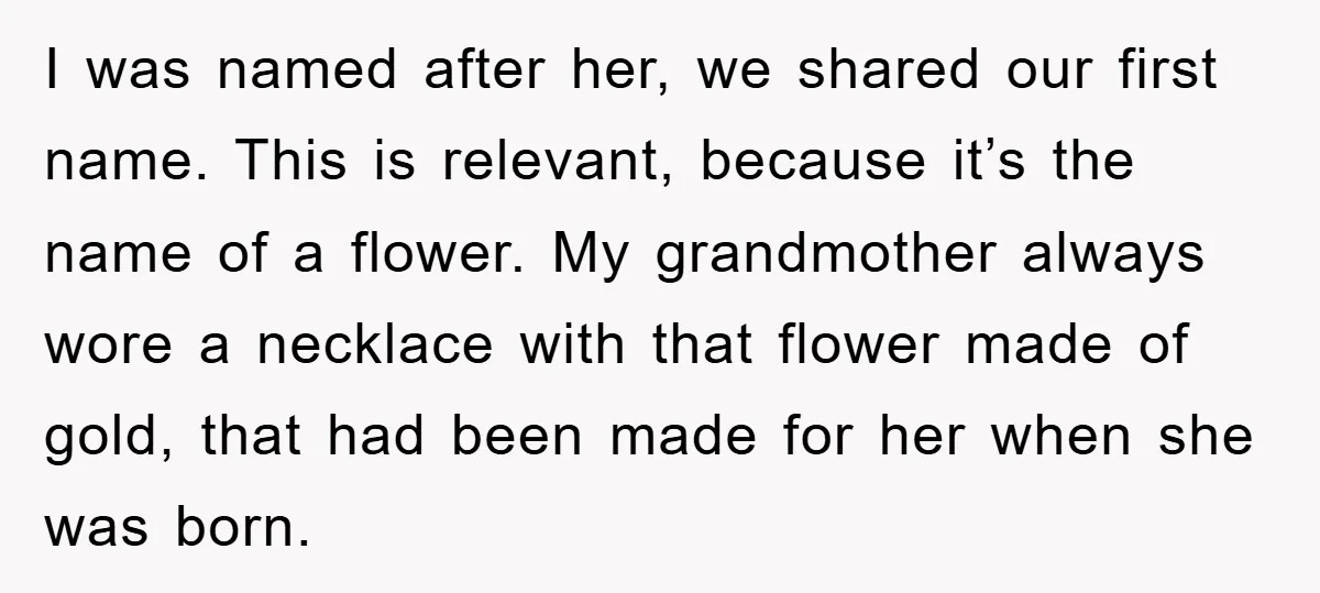 I was named after her, we shared our first name. This is relevant, because it’s the name of a flower. My grandmother always wore a necklace with that flower made...