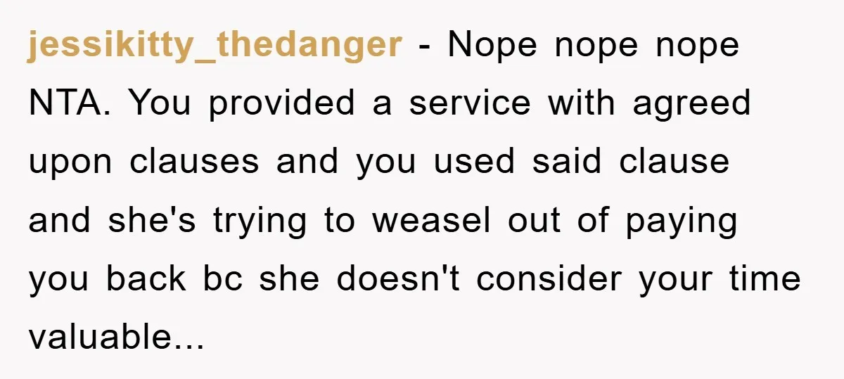 jessikitty_thedanger − Nope nope nope NTA. You provided a service with agreed upon clauses and you used said clause and she's trying to weasel out of paying you back bc...