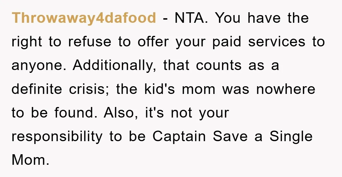 Throwaway4dafood − NTA. You have the right to refuse to offer your paid services to anyone. Additionally, that counts as a definite crisis; the kid's mom was nowhere to be...