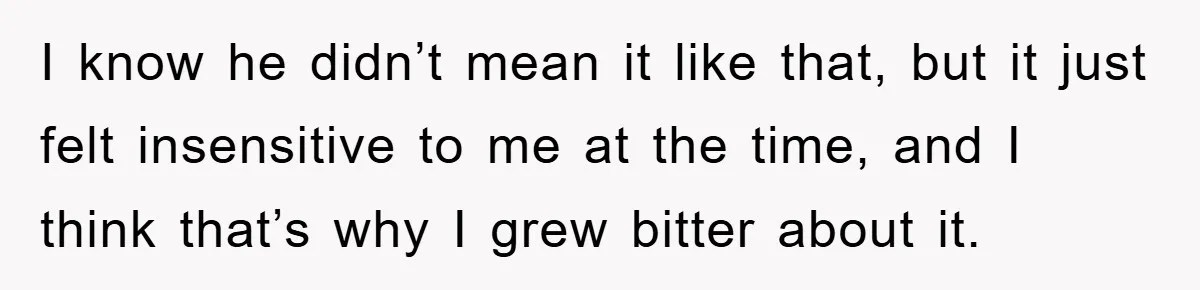 I know he didn’t mean it like that, but it just felt insensitive to me at the time, and I think that’s why I grew bitter about it.