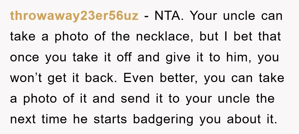 throwaway23er56uz − NTA. Your uncle can take a photo of the necklace, but I bet that once you take it off and give it to him, you won’t get it...