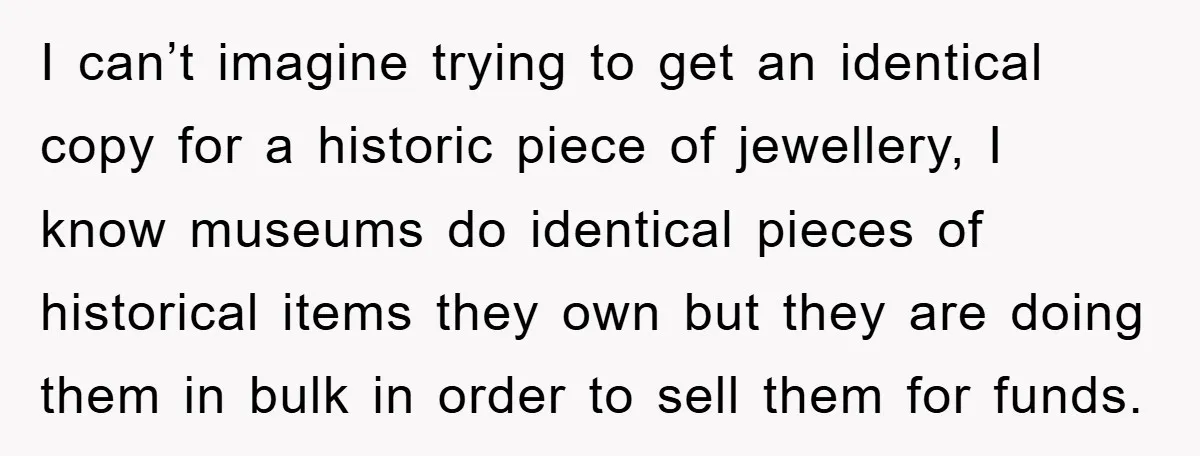 I can’t imagine trying to get an identical copy for a historic piece of jewellery, I know museums do identical pieces of historical items they own but they are doing...