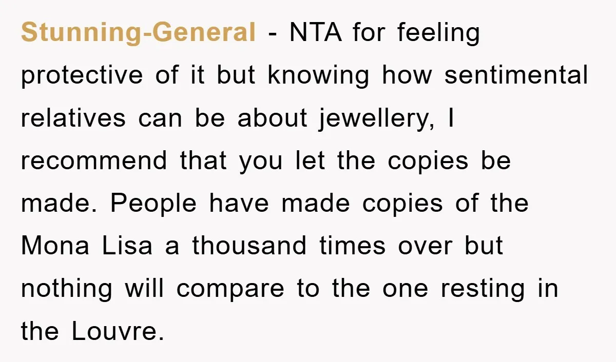 Stunning-General − NTA for feeling protective of it but knowing how sentimental relatives can be about jewellery, I recommend that you let the copies be made. People have made copies...