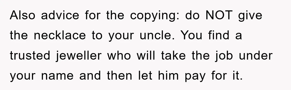 Also advice for the copying: do NOT give the necklace to your uncle. You find a trusted jeweller who will take the job under your name and then let him...