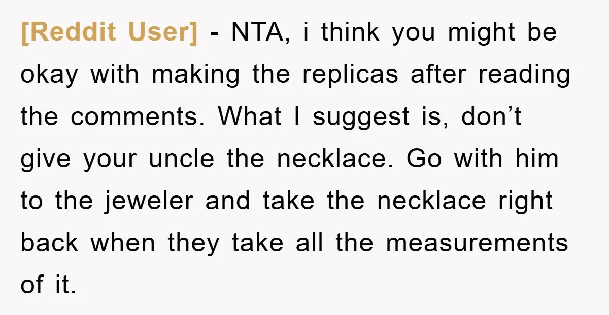 [Reddit User] − NTA, i think you might be okay with making the replicas after reading the comments. What I suggest is, don’t give your uncle the necklace. Go with...
