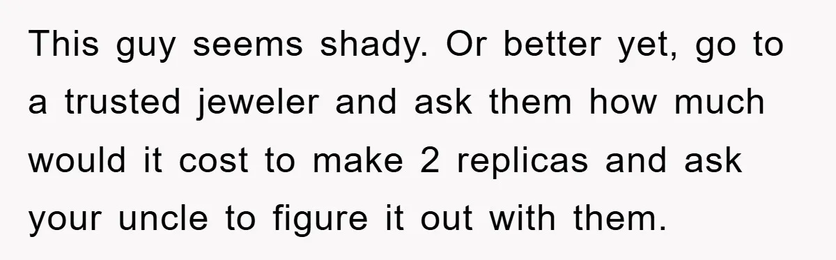 This guy seems shady. Or better yet, go to a trusted jeweler and ask them how much would it cost to make 2 replicas and ask your uncle to figure...