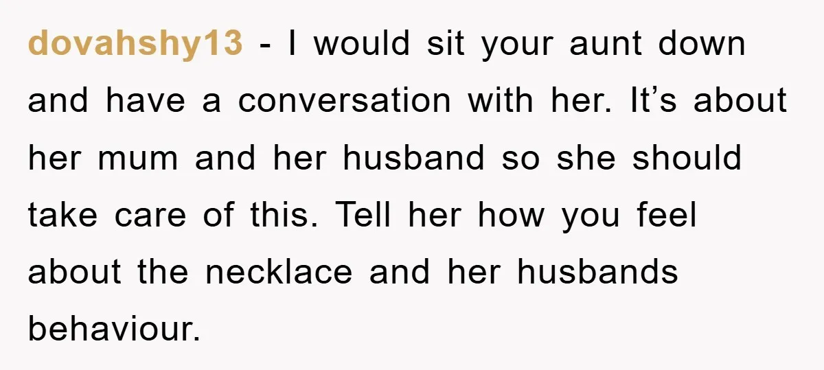 dovahshy13 − I would sit your aunt down and have a conversation with her. It’s about her mum and her husband so she should take care of this. Tell her...