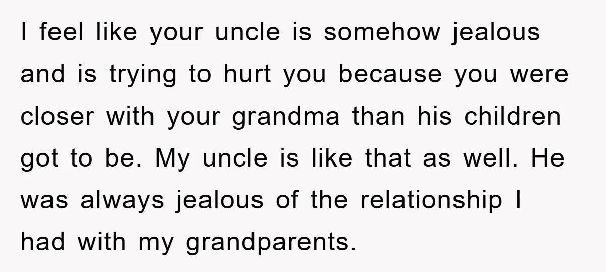 I feel like your uncle is somehow jealous and is trying to hurt you because you were closer with your grandma than his children got to be. My uncle is...