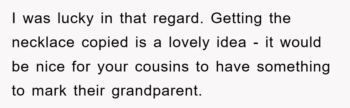 I was lucky in that regard. Getting the necklace copied is a lovely idea - it would be nice for your cousins to have something to mark their grandparent.