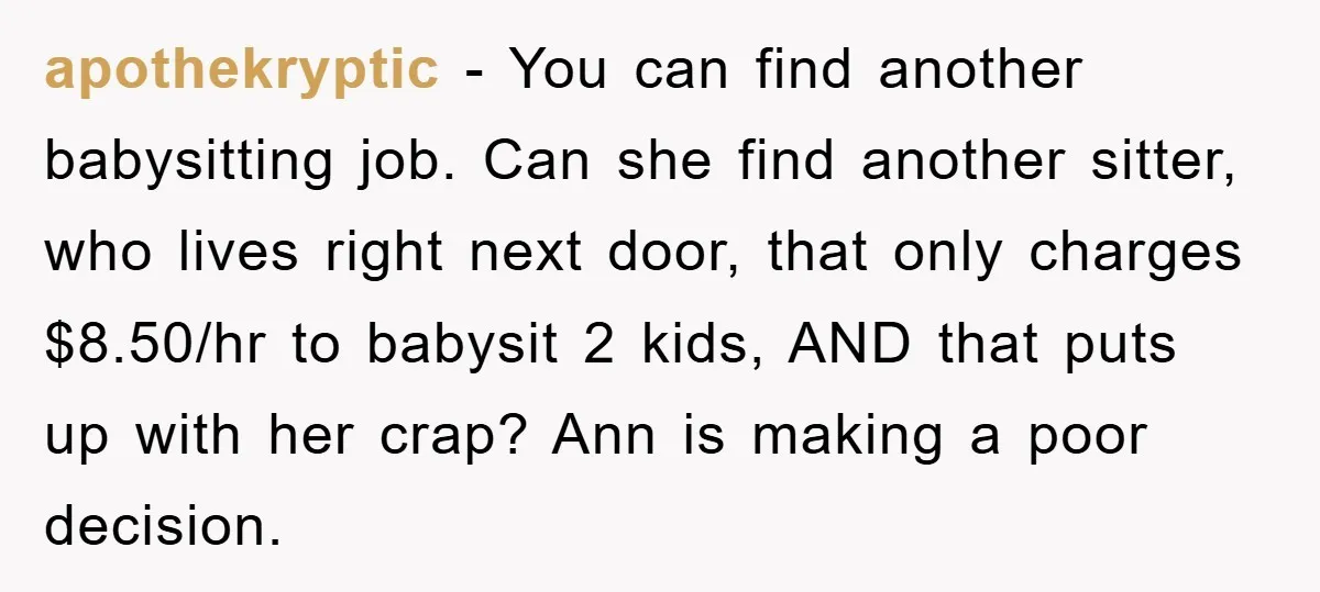 apothekryptic − You can find another babysitting job. Can she find another sitter, who lives right next door, that only charges $8.50/hr to babysit 2 kids, AND that puts up...