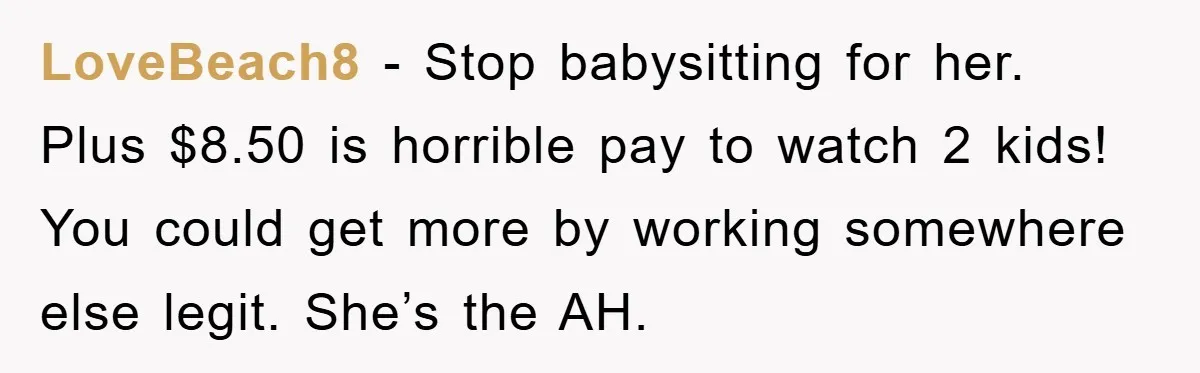 LoveBeach8 − Stop babysitting for her. Plus $8.50 is horrible pay to watch 2 kids! You could get more by working somewhere else legit. She’s the AH.