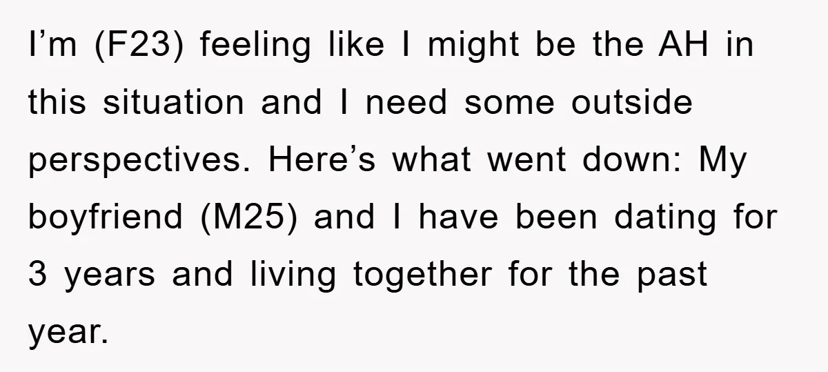 I’m (F23) feeling like I might be the AH in this situation and I need some outside perspectives. Here’s what went down: My boyfriend (M25) and I have been dating...