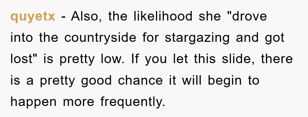 quyetx − Also, the likelihood she "drove into the countryside for stargazing and got lost" is pretty low. If you let this slide, there is a pretty good chance it...