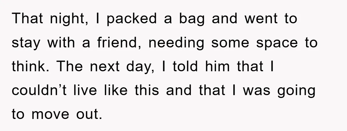 That night, I packed a bag and went to stay with a friend, needing some space to think. The next day, I told him that I couldn’t live like this...