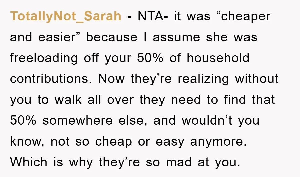 TotallyNot_Sarah − NTA- it was “cheaper and easier” because I assume she was freeloading off your 50% of household contributions. Now they’re realizing without you to walk all over they...