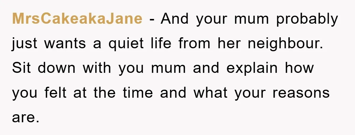 MrsCakeakaJane − And your mum probably just wants a quiet life from her neighbour. Sit down with you mum and explain how you felt at the time and what your...