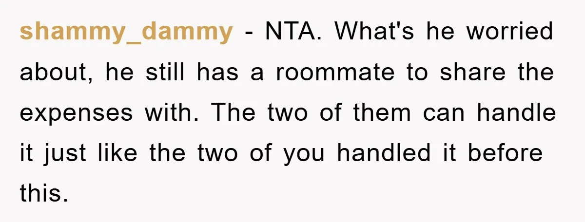 shammy_dammy − NTA. What's he worried about, he still has a roommate to share the expenses with. The two of them can handle it just like the two of you...
