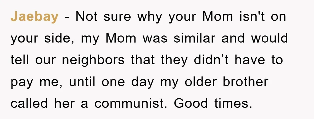 Jaebay − Not sure why your Mom isn't on your side, my Mom was similar and would tell our neighbors that they didn’t have to pay me, until one day...