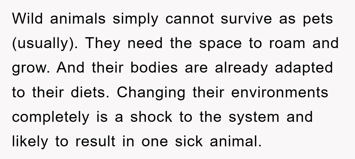 Wild animals simply cannot survive as pets (usually). They need the space to roam and grow. And their bodies are already adapted to their diets. Changing their environments completely is...