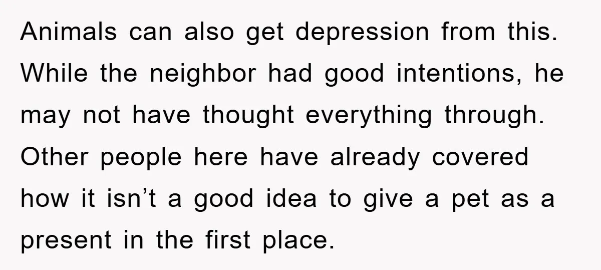 Animals can also get depression from this. While the neighbor had good intentions, he may not have thought everything through. Other people here have already covered how it isn’t a...