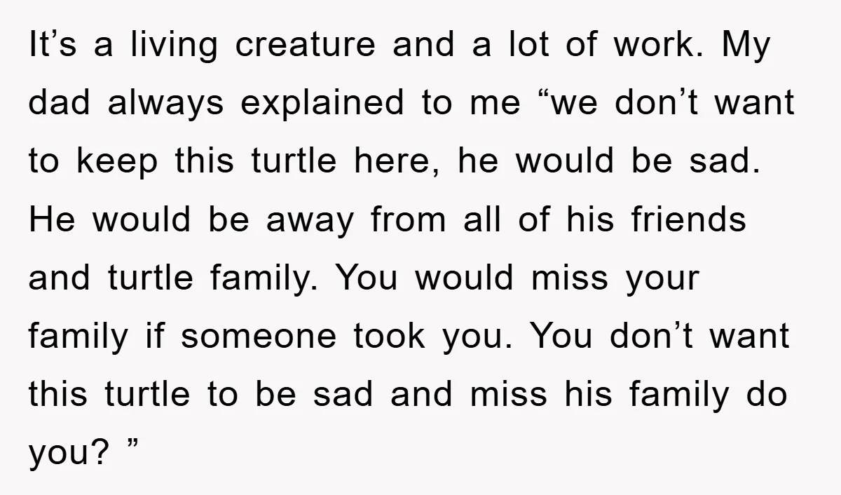 It’s a living creature and a lot of work. My dad always explained to me “we don’t want to keep this turtle here, he would be sad. He would be...