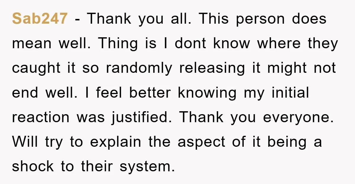 Sab247 − Thank you all. This person does mean well. Thing is I dont know where they caught it so randomly releasing it might not end well. I feel better...