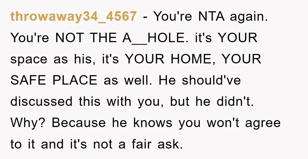 throwaway34_4567 − You're NTA again. You're NOT THE A__HOLE. it's YOUR space as his, it's YOUR HOME, YOUR SAFE PLACE as well. He should've discussed this with you, but he...