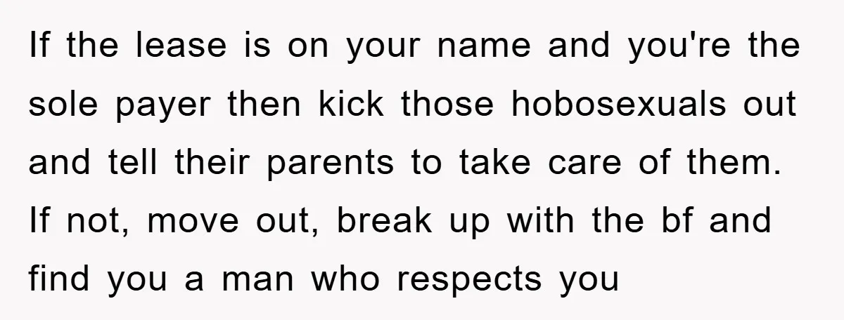 If the lease is on your name and you're the sole payer then kick those hobosexuals out and tell their parents to take care of them. If not, move out,...