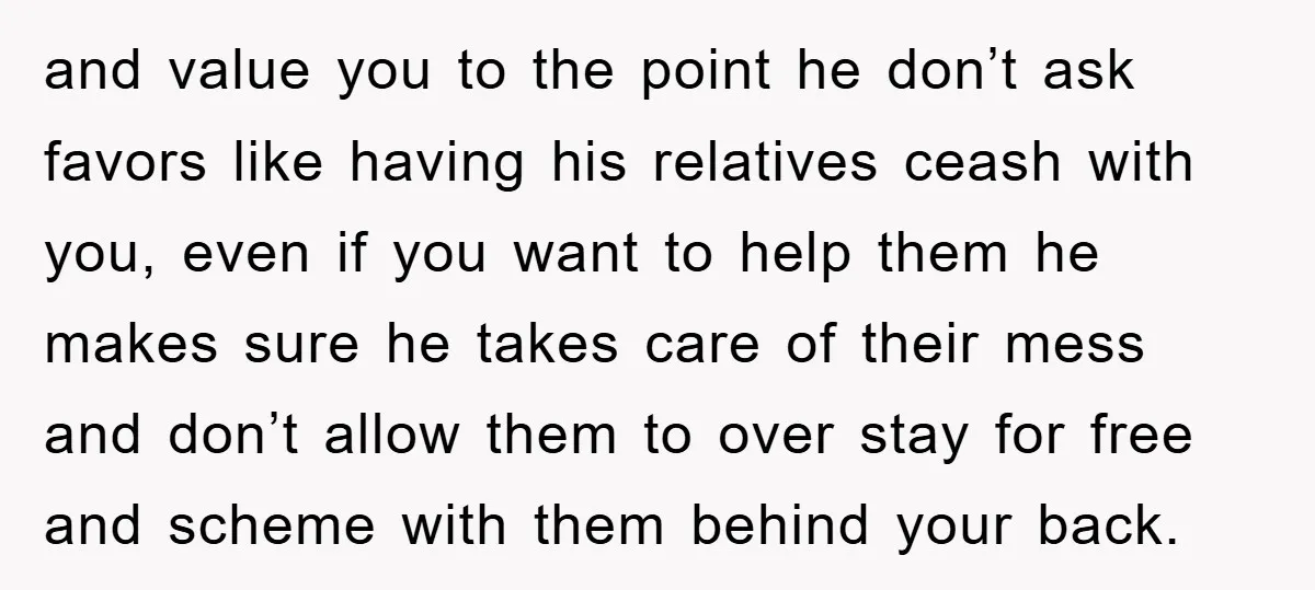 and value you to the point he don’t ask favors like having his relatives ceash with you, even if you want to help them he makes sure he takes care...