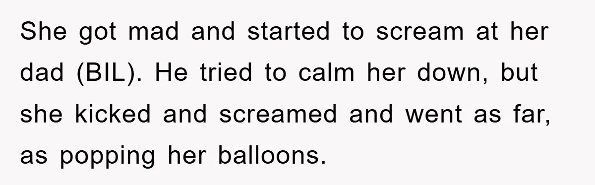 She got mad and started to scream at her dad (BIL). He tried to calm her down, but she kicked and screamed and went as far, as popping her balloons.