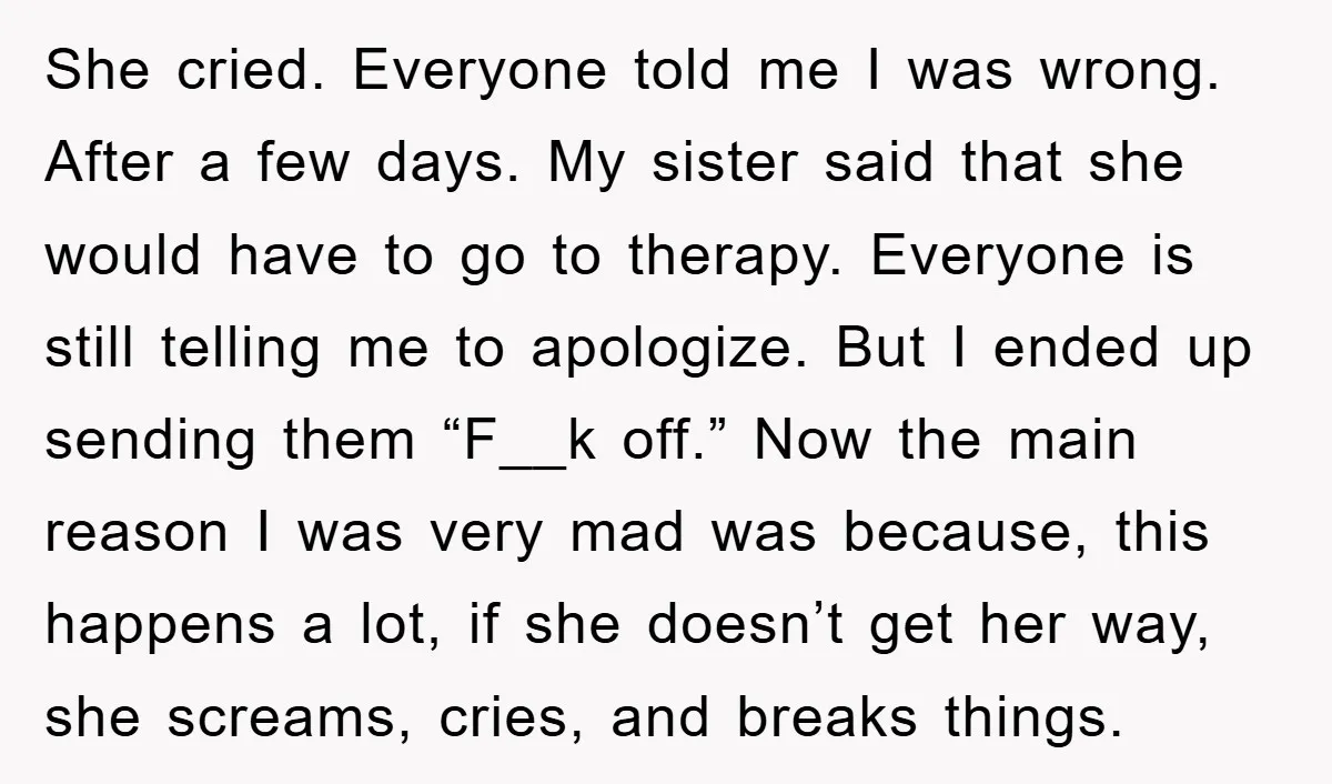 She cried. Everyone told me I was wrong. After a few days. My sister said that she would have to go to therapy. Everyone is still telling me to apologize....