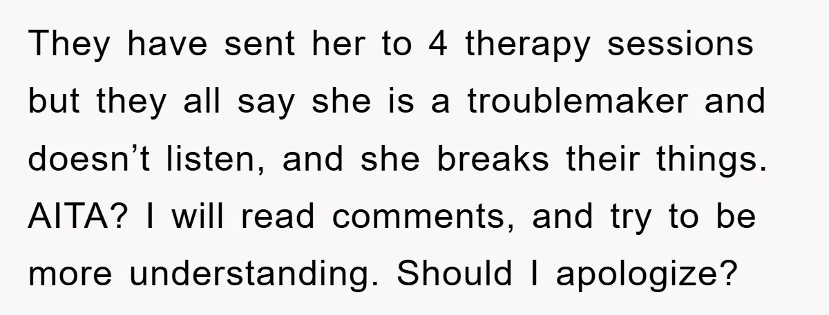They have sent her to 4 therapy sessions but they all say she is a troublemaker and doesn’t listen, and she breaks their things. AITA? I will read comments, and...
