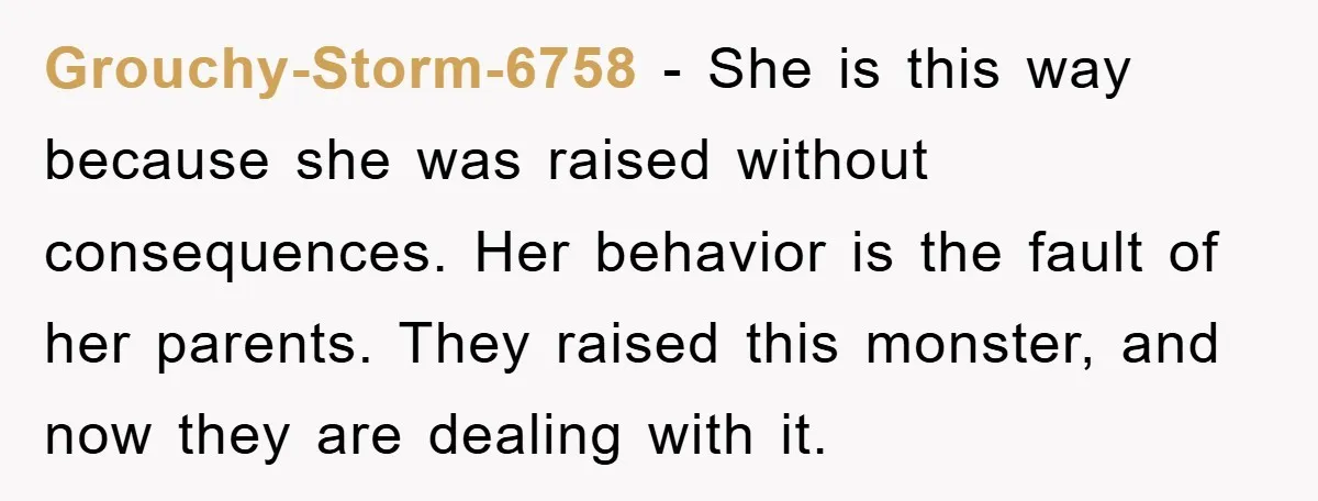 Grouchy-Storm-6758 − She is this way because she was raised without consequences. Her behavior is the fault of her parents. They raised this monster, and now they are dealing with...