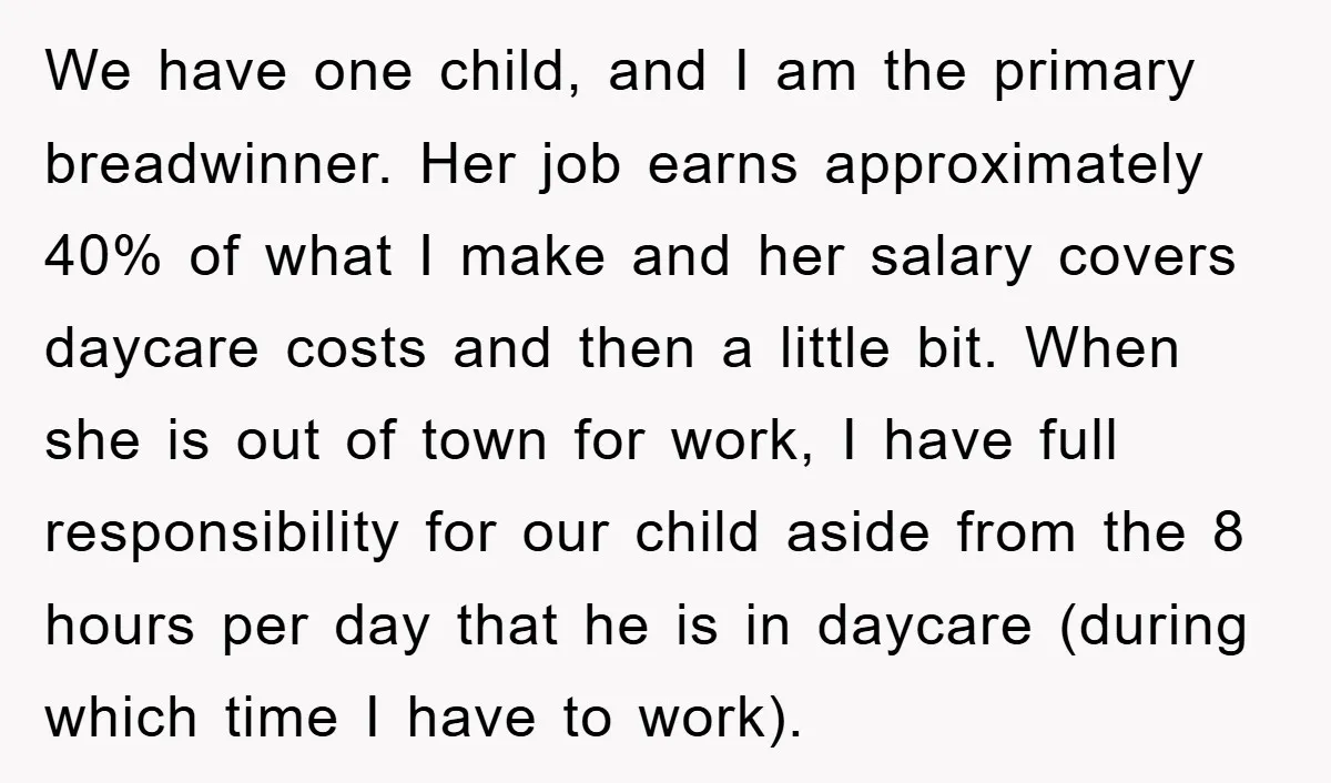 We have one child, and I am the primary breadwinner. Her job earns approximately 40% of what I make and her salary covers daycare costs and then a little bit....