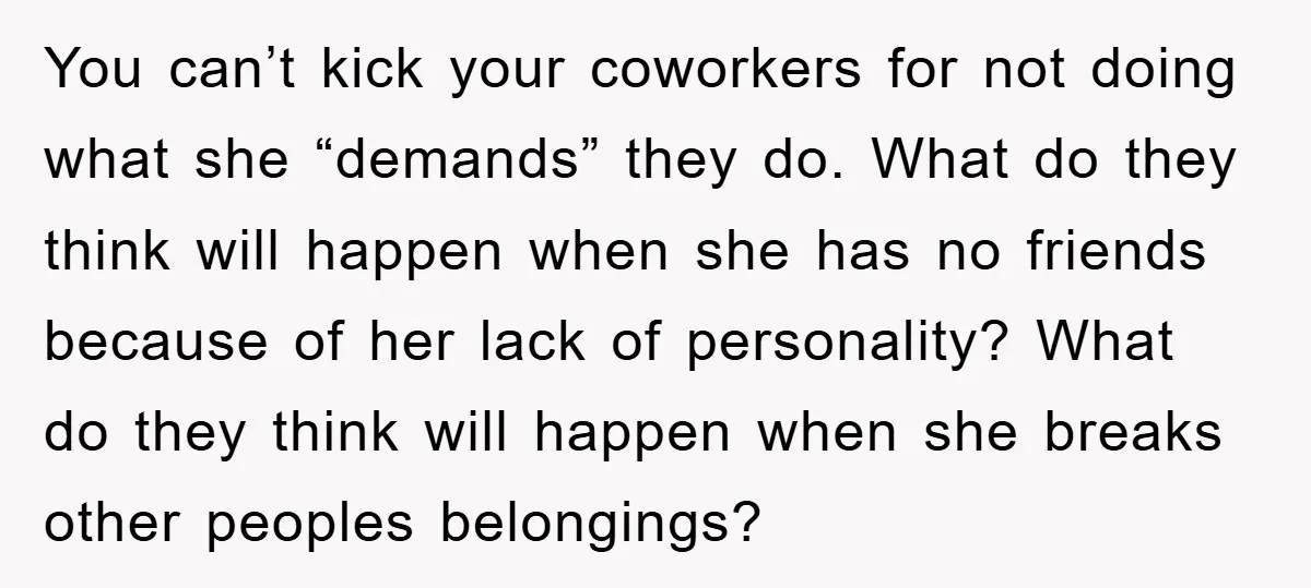 You can’t kick your coworkers for not doing what she “demands” they do. What do they think will happen when she has no friends because of her lack of personality?...