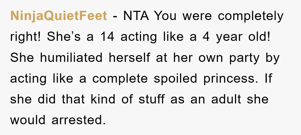 NinjaQuietFeet − NTA You were completely right! She’s a 14 acting like a 4 year old! She humiliated herself at her own party by acting like a complete spoiled princess....