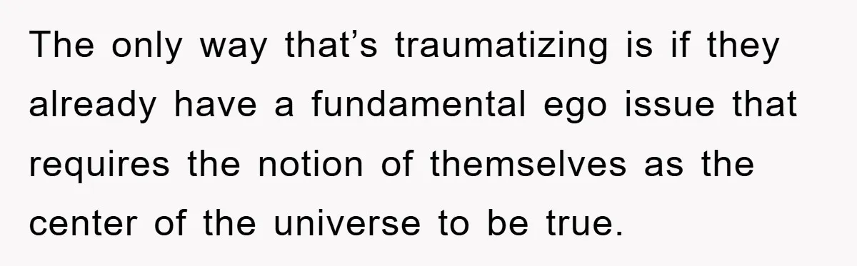 The only way that’s traumatizing is if they already have a fundamental ego issue that requires the notion of themselves as the center of the universe to be true.
