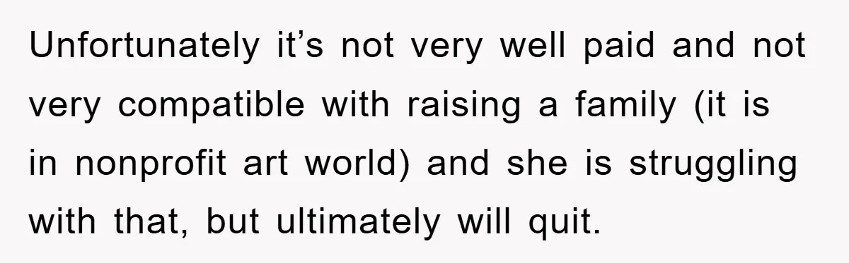 Unfortunately it’s not very well paid and not very compatible with raising a family (it is in nonprofit art world) and she is struggling with that, but ultimately will quit.