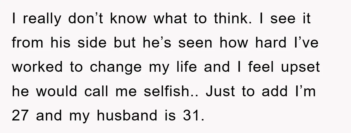 I really don’t know what to think. I see it from his side but he’s seen how hard I’ve worked to change my life and I feel upset he would...