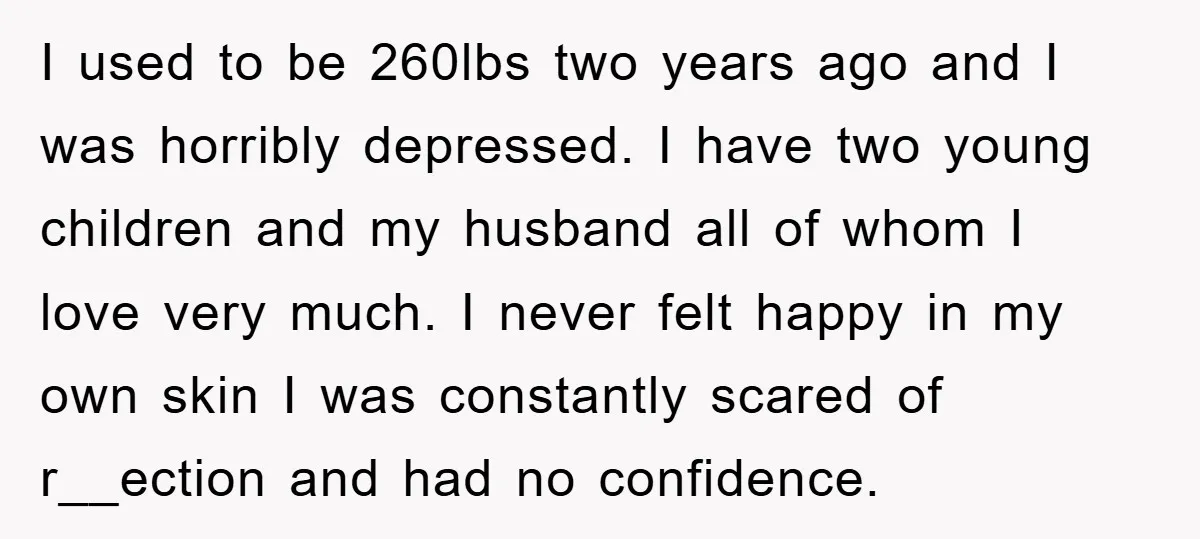 I used to be 260lbs two years ago and I was horribly depressed. I have two young children and my husband all of whom I love very much. I never...