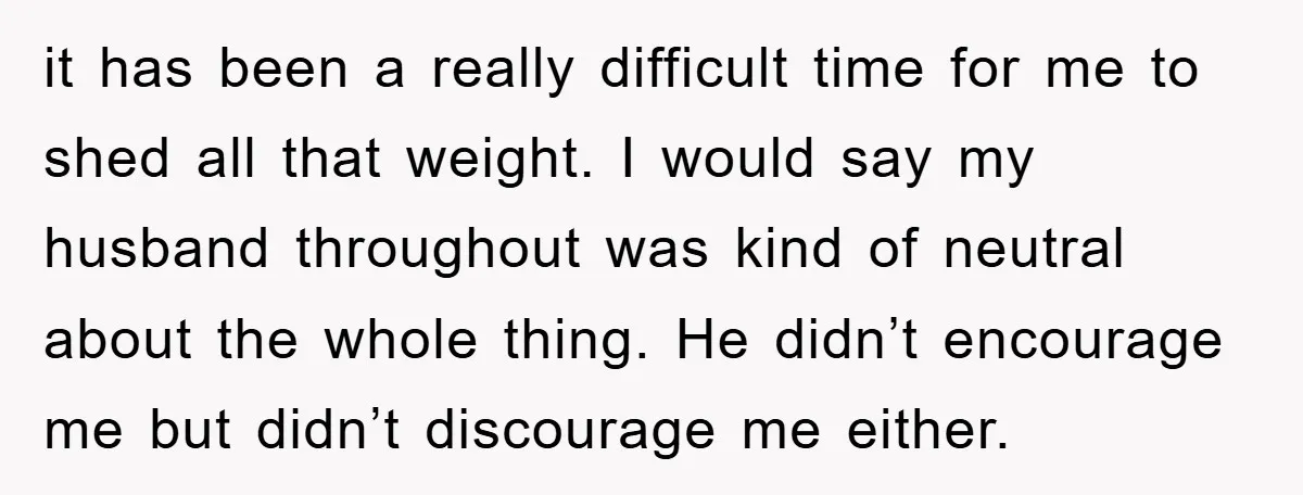 it has been a really difficult time for me to shed all that weight. I would say my husband throughout was kind of neutral about the whole thing. He didn’t...