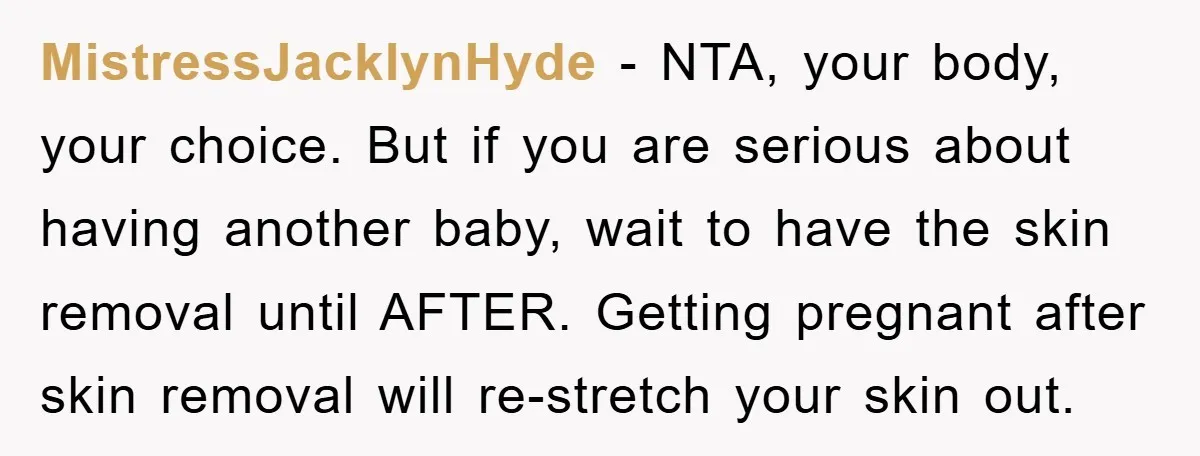 MistressJacklynHyde − NTA, your body, your choice. But if you are serious about having another baby, wait to have the skin removal until AFTER. Getting pregnant after skin removal will...
