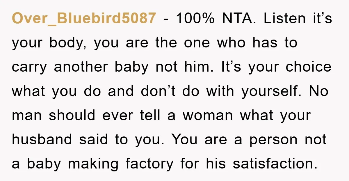 Over_Bluebird5087 − 100% NTA. Listen it’s your body, you are the one who has to carry another baby not him. It’s your choice what you do and don’t do with...