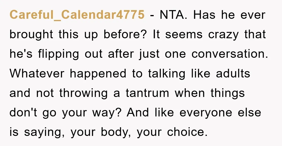 Careful_Calendar4775 − NTA. Has he ever brought this up before? It seems crazy that he's flipping out after just one conversation. Whatever happened to talking like adults and not throwing...