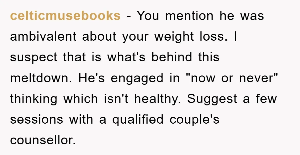 celticmusebooks − You mention he was ambivalent about your weight loss. I suspect that is what's behind this meltdown. He's engaged in "now or never" thinking which isn't healthy. Suggest...