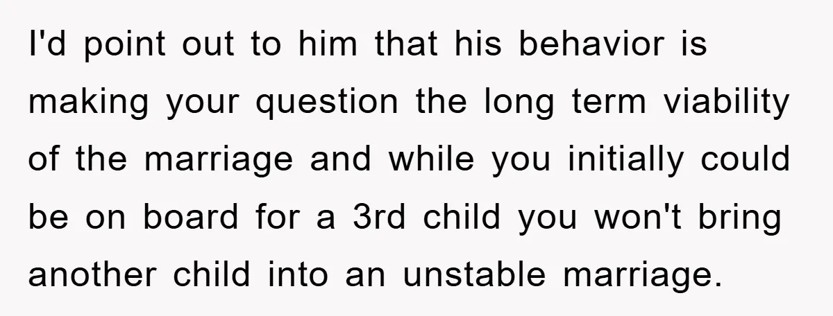I'd point out to him that his behavior is making your question the long term viability of the marriage and while you initially could be on board for a 3rd...