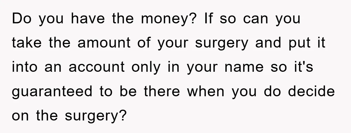 Do you have the money? If so can you take the amount of your surgery and put it into an account only in your name so it's guaranteed to be...