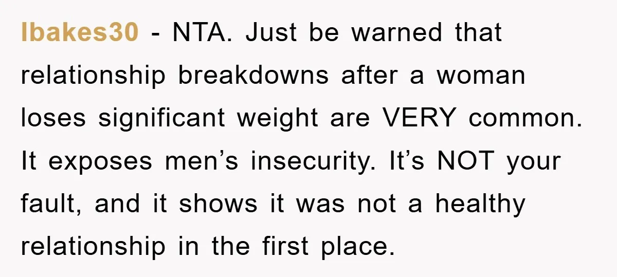 lbakes30 − NTA. Just be warned that relationship breakdowns after a woman loses significant weight are VERY common. It exposes men’s insecurity. It’s NOT your fault, and it shows it...